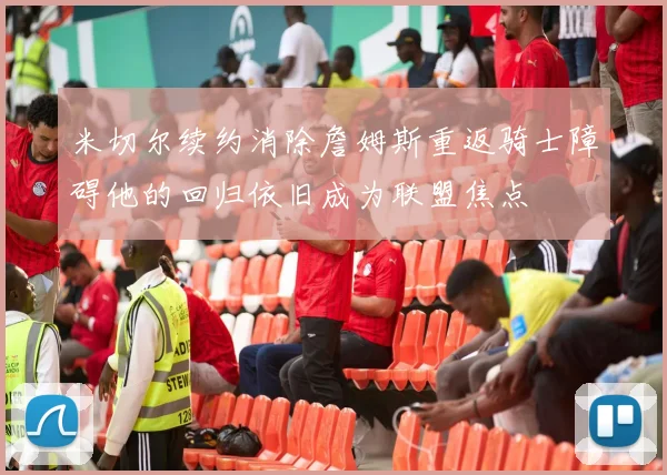 米切尔续约消除詹姆斯重返骑士障碍他的回归依旧成为联盟焦点