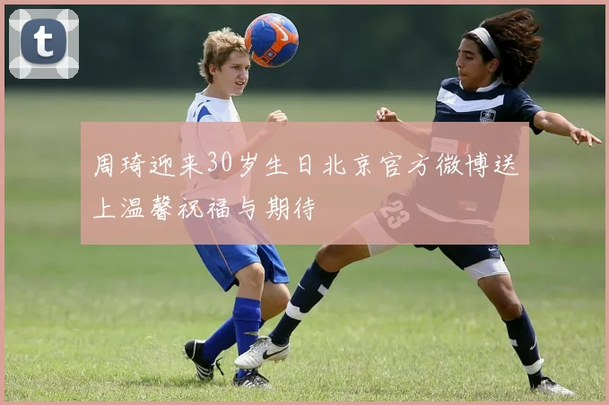 周琦迎来30岁生日北京官方微博送上温馨祝福与期待