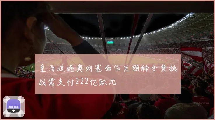 皇马追逐奥利塞面临巨额转会费挑战需支付222亿欧元