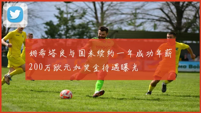 姆希塔良与国米续约一年成功年薪200万欧元加奖金待遇曝光
