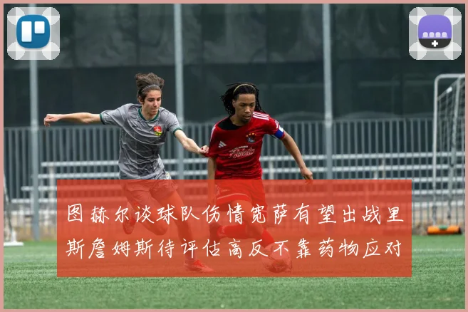 图赫尔谈球队伤情宽萨有望出战里斯詹姆斯待评估高反不靠药物应对