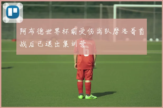 阿布德世界杯前受伤离队摩洛哥首战后已退出集训营