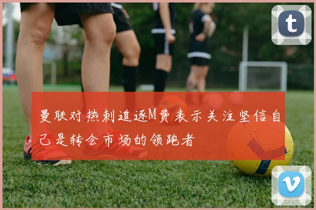 曼联对热刺追逐M费表示关注坚信自己是转会市场的领跑者