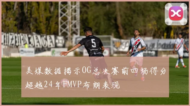 美媒数据揭示OG总决赛前四场得分超越24年FMVP布朗表现
