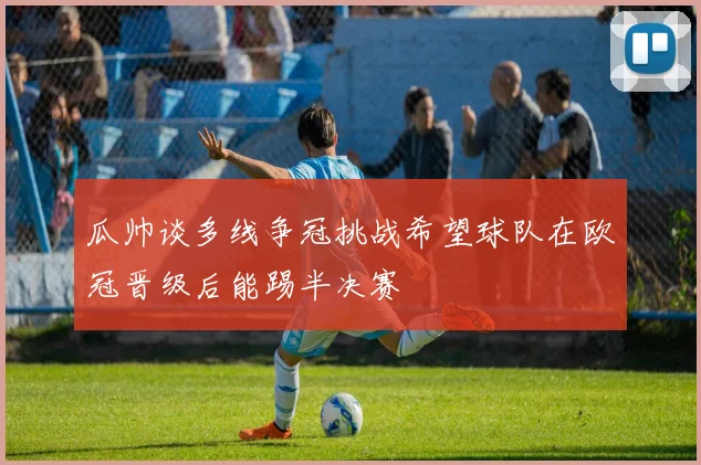 瓜帅谈多线争冠挑战希望球队在欧冠晋级后能踢半决赛