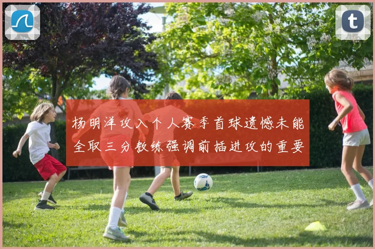 杨明洋攻入个人赛季首球遗憾未能全取三分教练强调前插进攻的重要性
