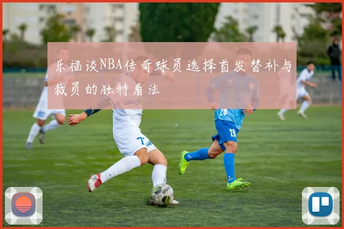 乐福谈NBA传奇球员选择首发替补与裁员的独特看法