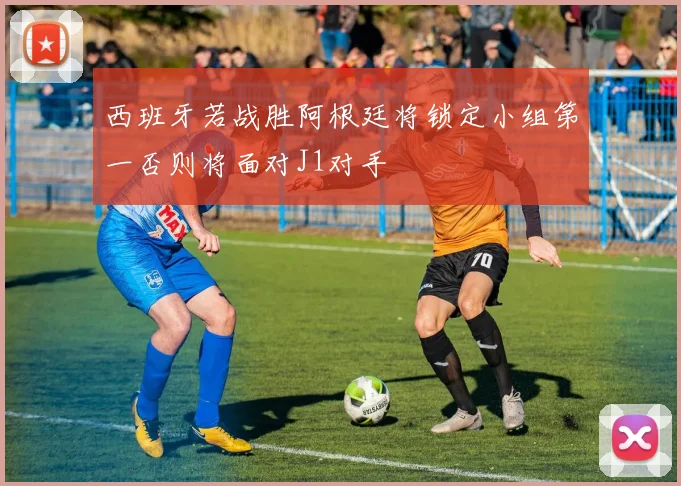 西班牙若战胜阿根廷将锁定小组第一否则将面对J1对手