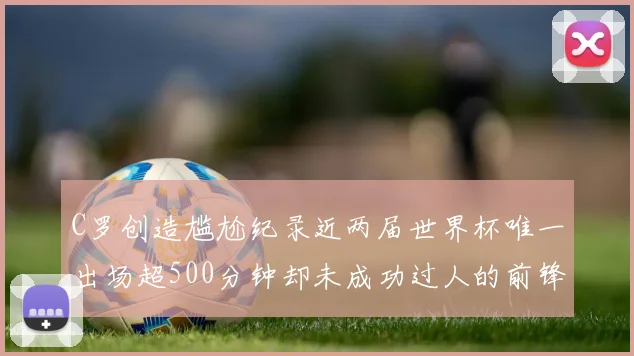 C罗创造尴尬纪录近两届世界杯唯一出场超500分钟却未成功过人的前锋