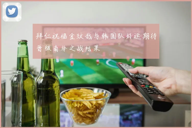 拜仁祝福金玟哉与韩国队好运期待晋级南非之战结果