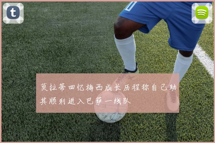 莫拉蒂回忆梅西成长历程称自己助其顺利进入巴萨一线队