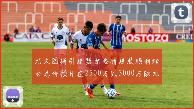 尤文图斯引进瑟尔洛特进展顺利转会总价预计在2500万到3000万欧元之间