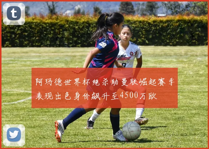 阿玛德世界杯绝杀助曼联崛起赛季表现出色身价飙升至4500万欧